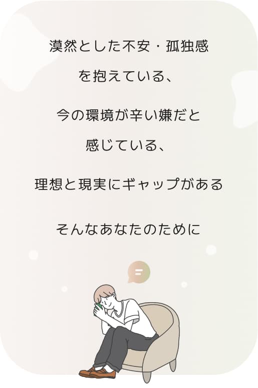 漠然とした不安・孤独感を抱えている、今の環境が辛い嫌だと感じている、理想と現実にギャップがあるそんなあなたのために